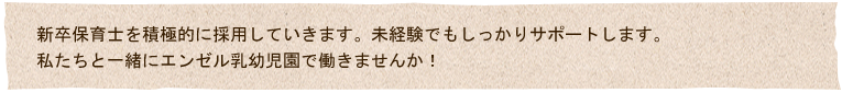 新卒保育士を積極的に採用していきます。未経験でもしっかりサポートします。
私たちと一緒に泣き、笑い、共に成長したいエンゼル保育園で私たちと一緒に働きませんか！