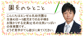 園長のひとこと
お子様達のためにという原点を
忘れず、保育士をはじめ職員
一同さらなる努力を重ねて…