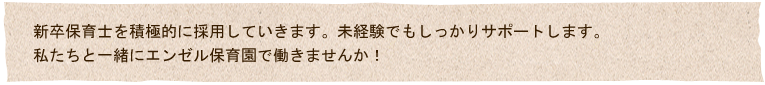 新卒保育士を積極的に採用していきます。未経験でもしっかりサポートします。
私たちと一緒に泣き、笑い、共に成長したいエンゼル保育園で私たちと一緒に働きませんか！