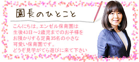 園長のひとこと
お子様達のためにという原点を
忘れず、保育士をはじめ職員
一同さらなる努力を重ねて…